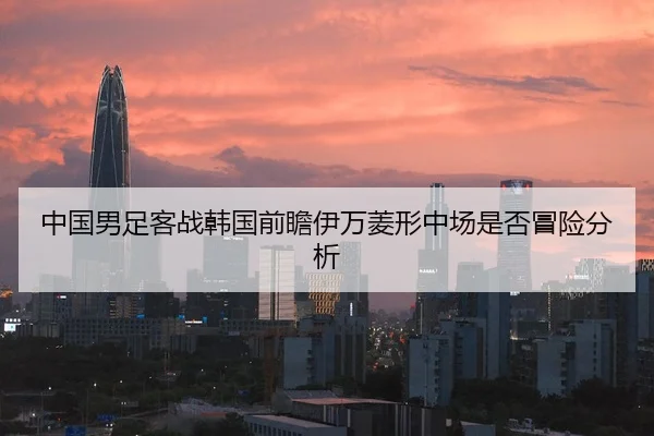 中国男足客战韩国前瞻伊万菱形中场是否冒险分析