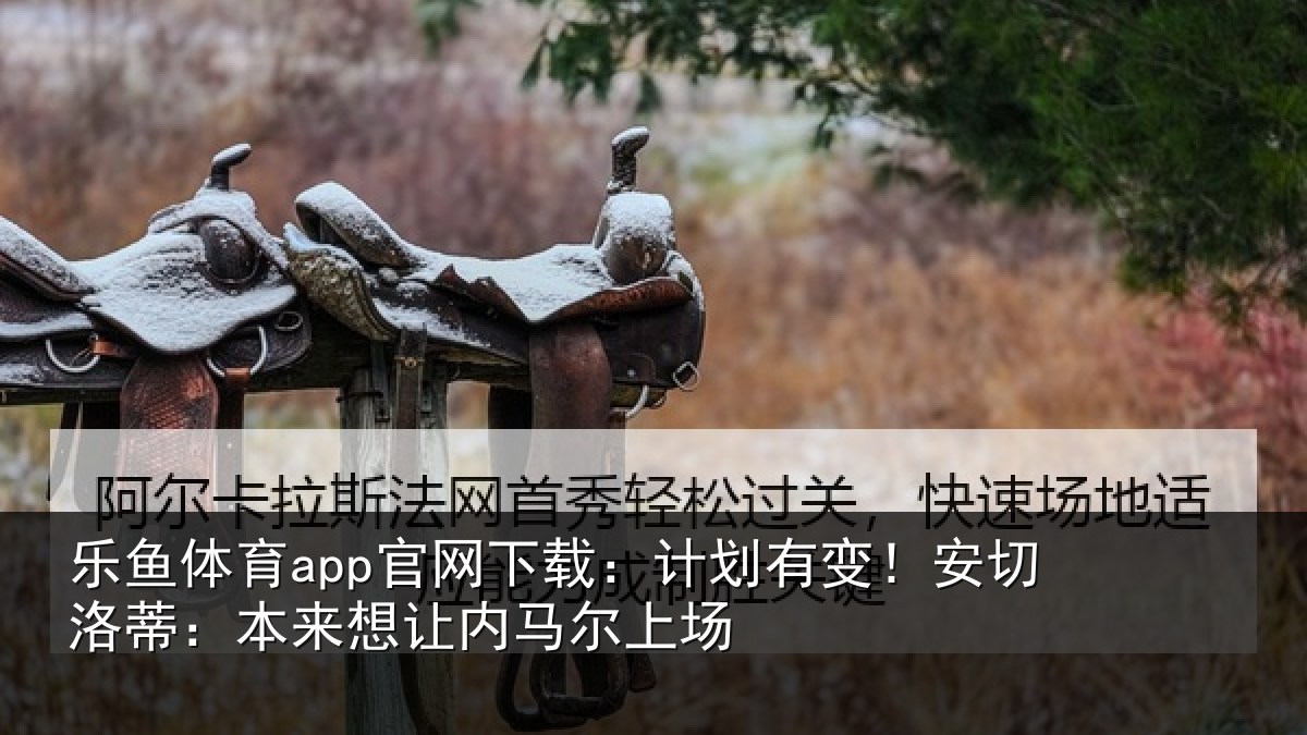乐鱼体育app官网下载:计划有变!安切洛蒂:本来想让内马尔上场