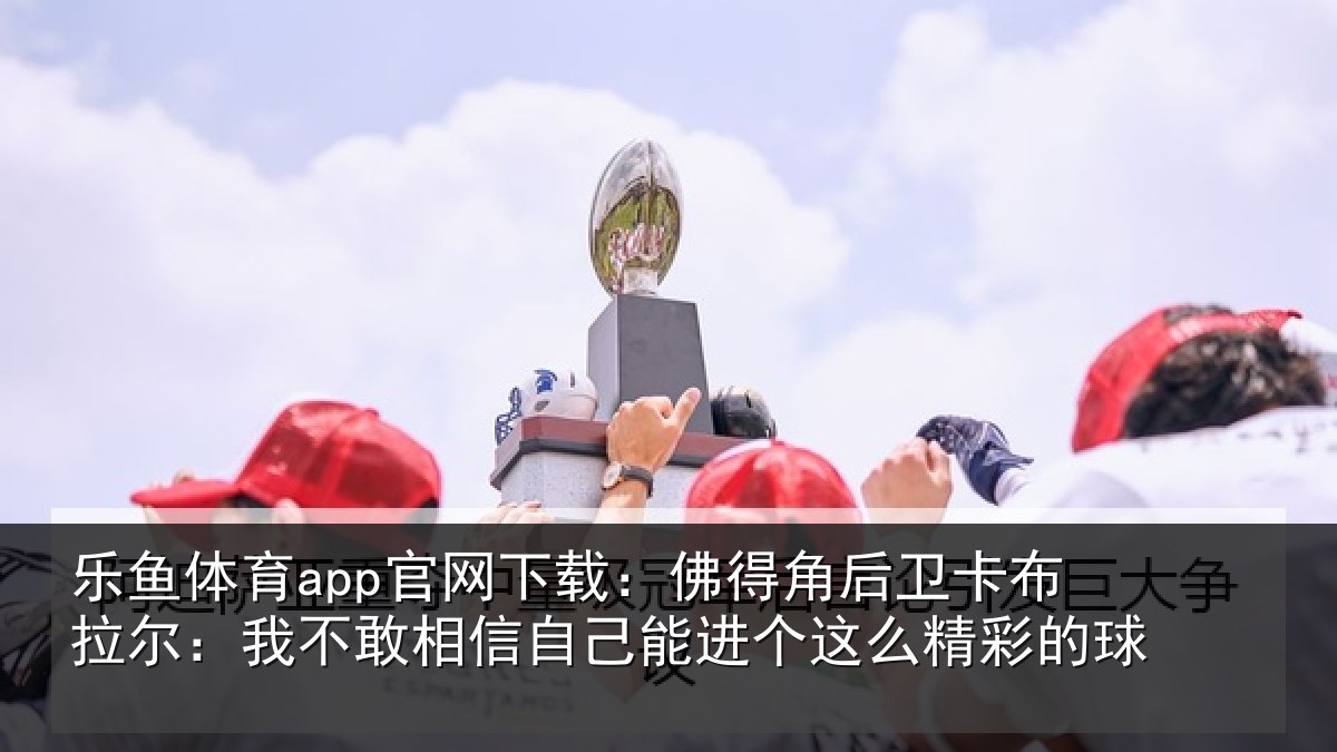 乐鱼体育app官网下载：佛得相关情况不敢相关情况么精彩的球