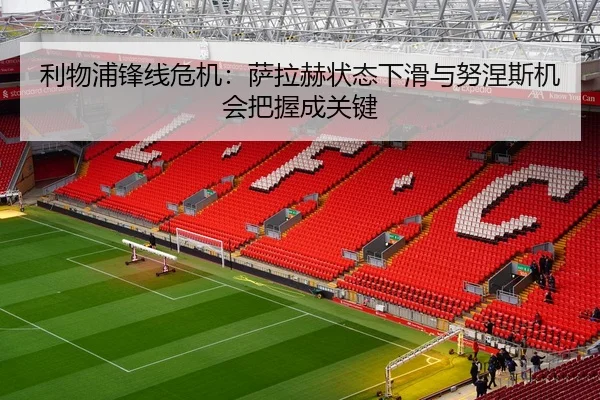 利物浦锋线危机：萨拉赫状态下滑与努涅斯机会把握成关键