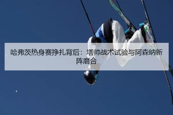 哈弗茨热身赛挣扎背后：塔帅战术试验与阿森纳新阵磨合