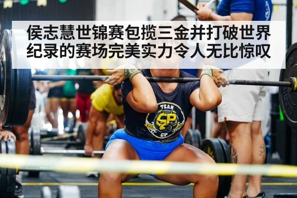 侯志慧世锦赛包揽三金并打破世界纪录的赛场完美实力令人无比惊叹