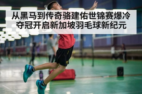 从黑马到传奇骆建佑世锦赛爆冷夺冠开启新加坡羽毛球新纪元